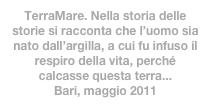 TerraMare. Nella storia delle storie si racconta che l’uomo sia nato dall’argilla, a cui fu infuso il respiro della vita, perché calcasse questa terra... 
Bari, maggio 2011